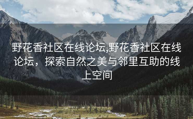 野花香社区在线论坛,野花香社区在线论坛，探索自然之美与邻里互助的线上空间