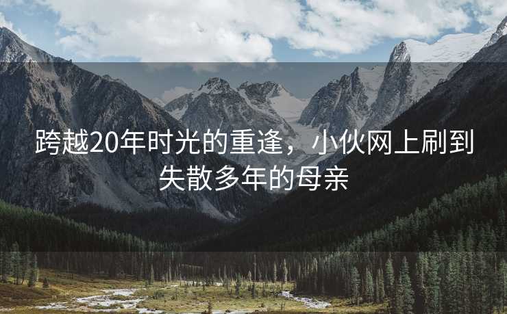 跨越20年时光的重逢，小伙网上刷到失散多年的母亲