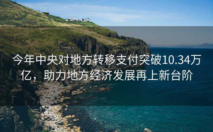 今年中央对地方转移支付突破10.34万亿，助力地方经济发展再上新台阶