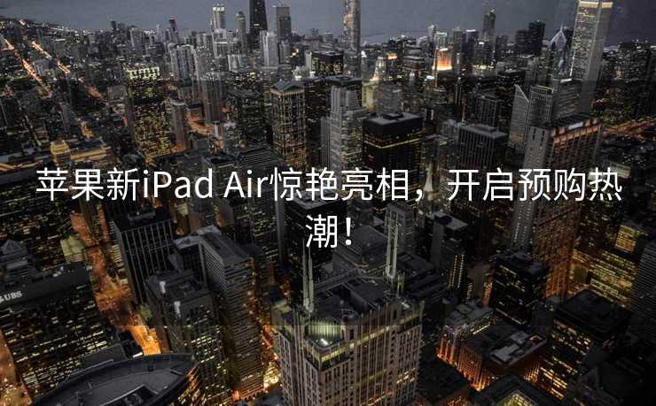 苹果新iPad Air惊艳亮相，开启预购热潮！