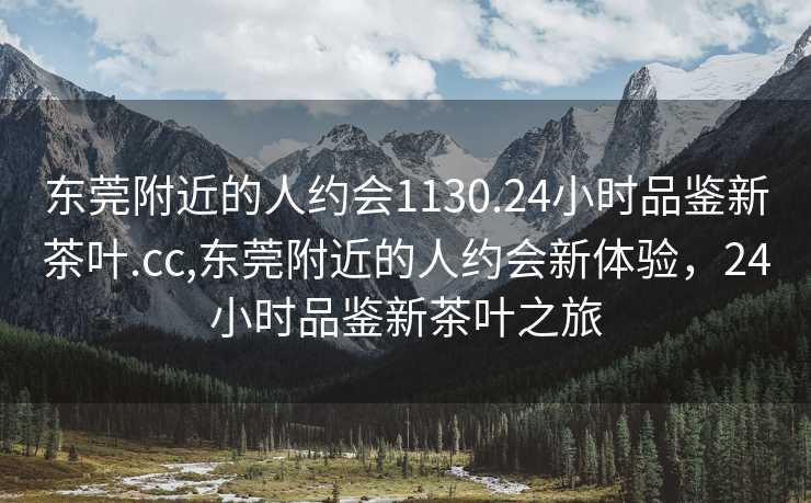 东莞附近的人约会1130.24小时品鉴新茶叶.cc,东莞附近的人约会新体验，24小时品鉴新茶叶之旅