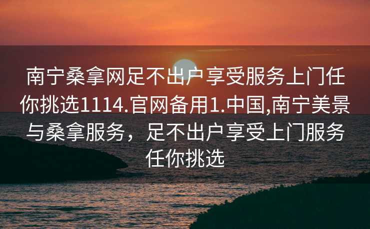 南宁桑拿网足不出户享受服务上门任你挑选1114.官网备用1.中国,南宁美景与桑拿服务，足不出户享受上门服务任你挑选