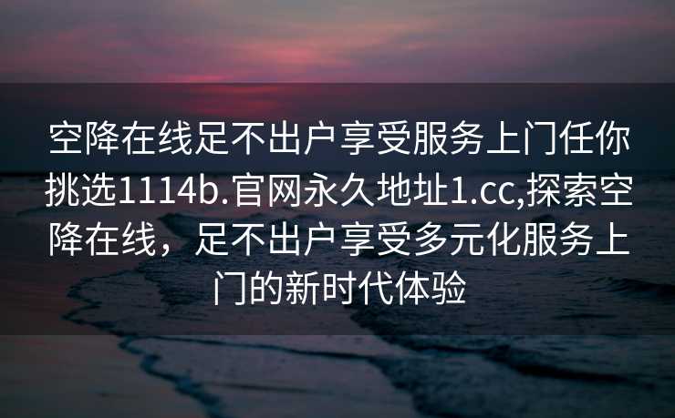 空降在线足不出户享受服务上门任你挑选1114b.官网永久地址1.cc,探索空降在线，足不出户享受多元化服务上门的新时代体验