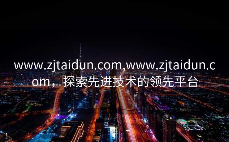 www.zjtaidun.com,www.zjtaidun.com，探索先进技术的领先平台