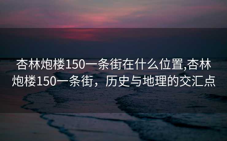 杏林炮楼150一条街在什么位置,杏林炮楼150一条街，历史与地理的交汇点