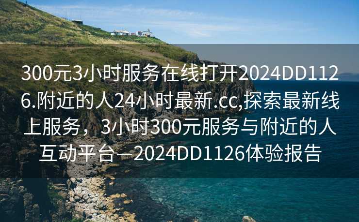 300元3小时服务在线打开2024DD1126.附近的人24小时最新.cc,探索最新线上服务，3小时300元服务与附近的人互动平台—2024DD1126体验报告