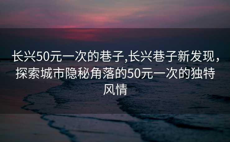 长兴50元一次的巷子,长兴巷子新发现，探索城市隐秘角落的50元一次的独特风情