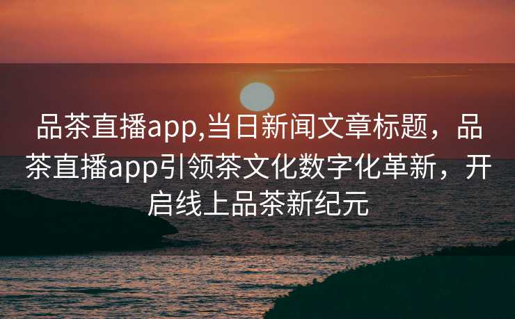 品茶直播app,当日新闻文章标题，品茶直播app引领茶文化数字化革新，开启线上品茶新纪元