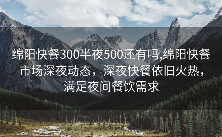 绵阳快餐300半夜500还有吗,绵阳快餐市场深夜动态，深夜快餐依旧火热，满足夜间餐饮需求