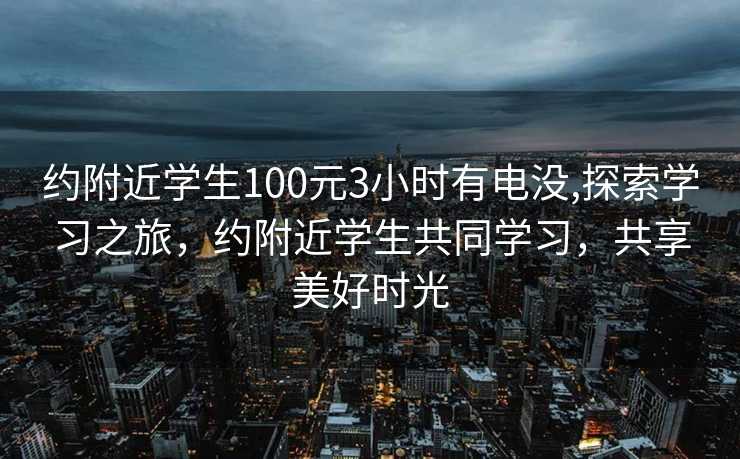 约附近学生100元3小时有电没,探索学习之旅，约附近学生共同学习，共享美好时光