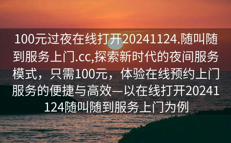 100元过夜在线打开20241124.随叫随到服务上门.cc,探索新时代的夜间服务模式，只需100元，体验在线预约上门服务的便捷与高效—以在线打开20241124随叫随到服务上门为例