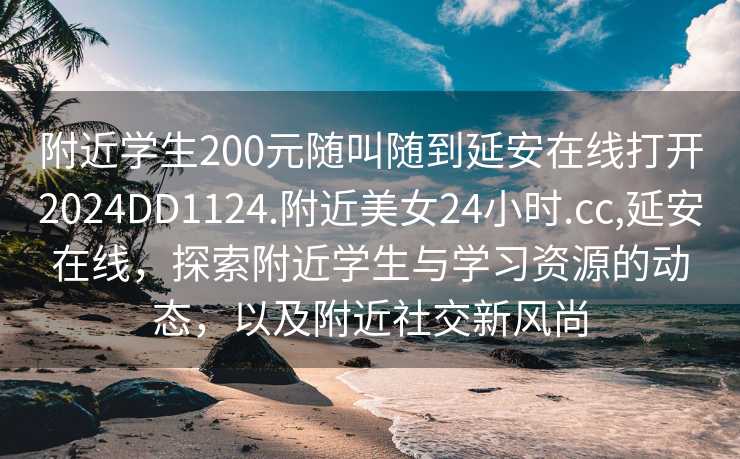 附近学生200元随叫随到延安在线打开2024DD1124.附近美女24小时.cc,延安在线，探索附近学生与学习资源的动态，以及附近社交新风尚