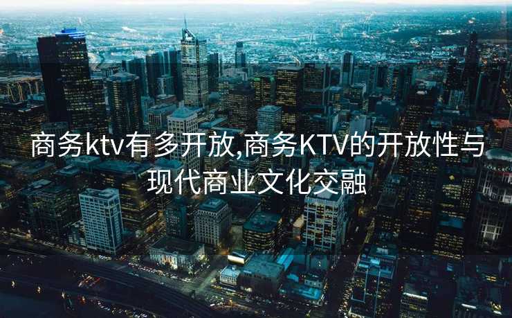 商务ktv有多开放,商务KTV的开放性与现代商业文化交融