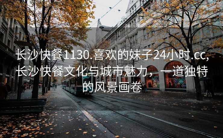 长沙快餐1130.喜欢的妹子24小时.cc,长沙快餐文化与城市魅力，一道独特的风景画卷