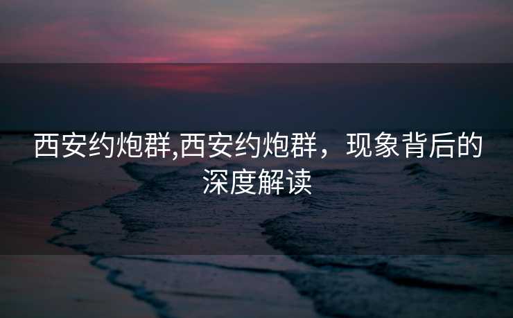 西安约炮群,西安约炮群，现象背后的深度解读