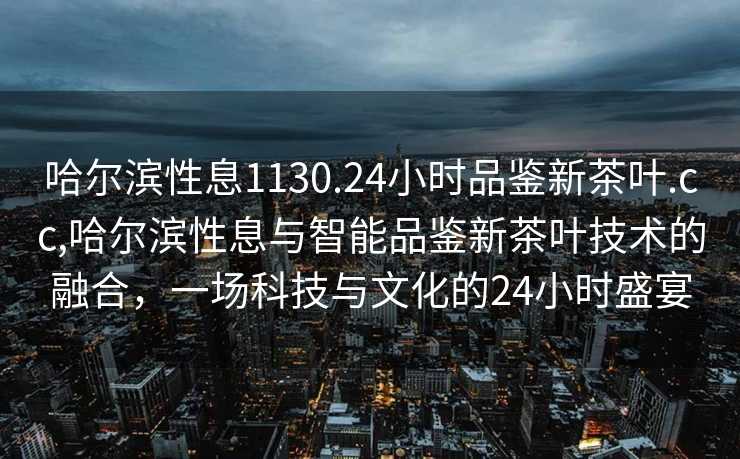 哈尔滨性息1130.24小时品鉴新茶叶.cc,哈尔滨性息与智能品鉴新茶叶技术的融合，一场科技与文化的24小时盛宴