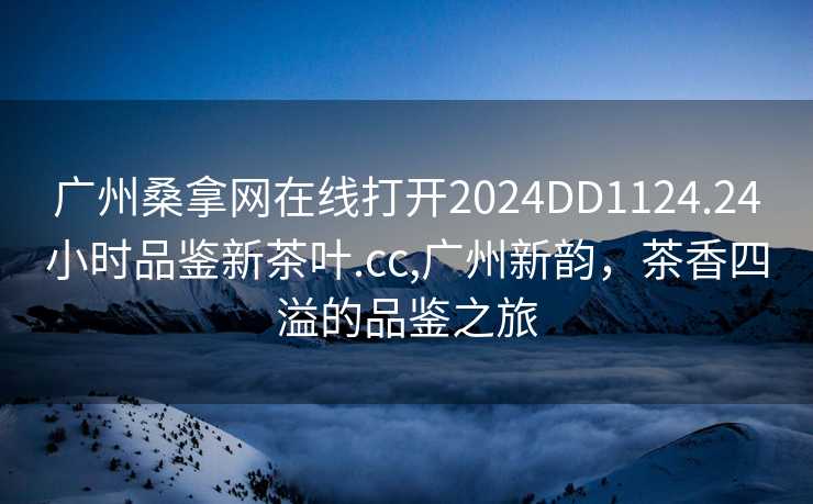 广州桑拿网在线打开2024DD1124.24小时品鉴新茶叶.cc,广州新韵，茶香四溢的品鉴之旅