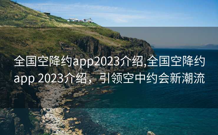 全国空降约app2023介绍,全国空降约app 2023介绍，引领空中约会新潮流