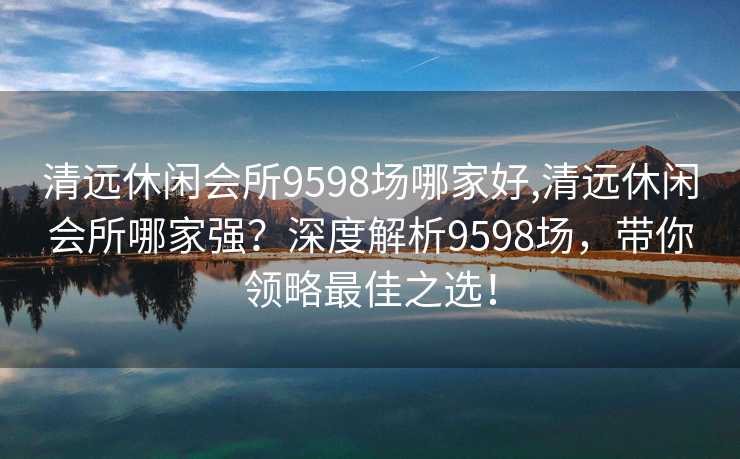 清远休闲会所9598场哪家好,清远休闲会所哪家强？深度解析9598场，带你领略最佳之选！