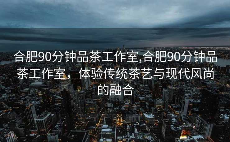 合肥90分钟品茶工作室,合肥90分钟品茶工作室，体验传统茶艺与现代风尚的融合