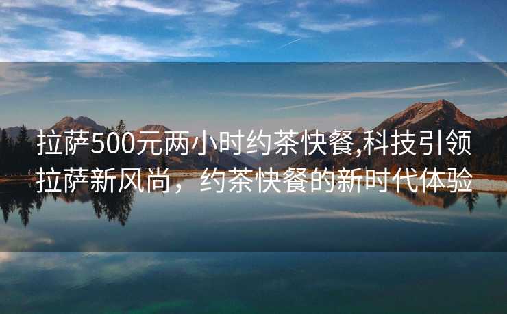 拉萨500元两小时约茶快餐,科技引领拉萨新风尚，约茶快餐的新时代体验