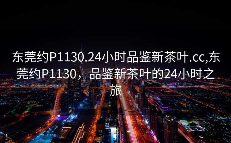 东莞约P1130.24小时品鉴新茶叶.cc,东莞约P1130，品鉴新茶叶的24小时之旅