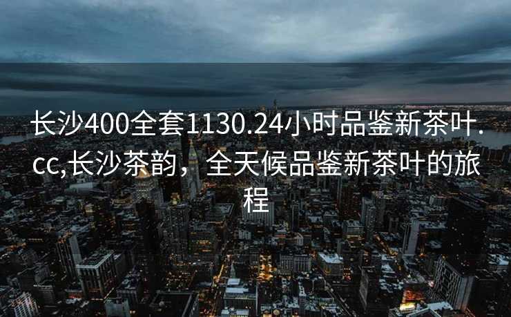 长沙400全套1130.24小时品鉴新茶叶.cc,长沙茶韵，全天候品鉴新茶叶的旅程