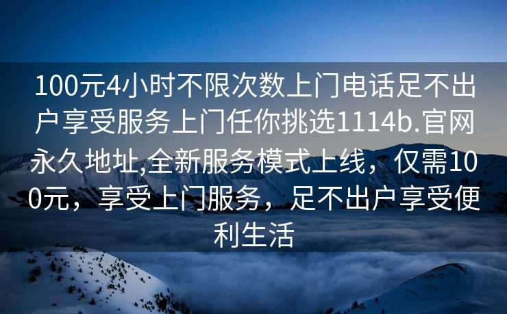 100元4小时不限次数上门电话足不出户享受服务上门任你挑选1114b.官网永久地址,全新服务模式上线，仅需100元，享受上门服务，足不出户享受便利生活