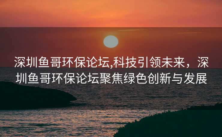 深圳鱼哥环保论坛,科技引领未来，深圳鱼哥环保论坛聚焦绿色创新与发展