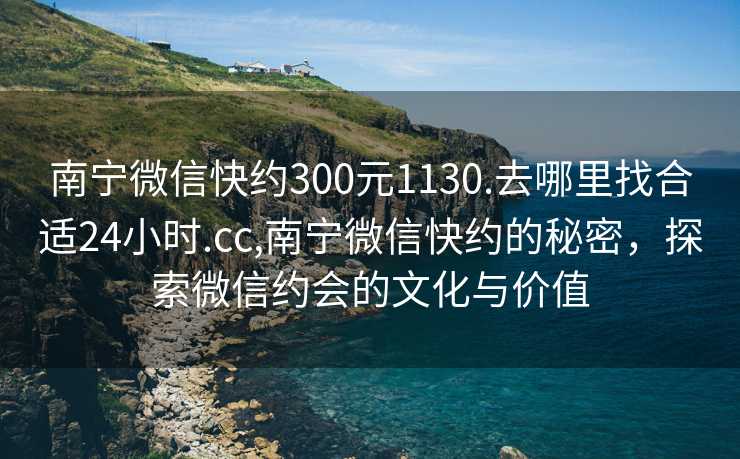 南宁微信快约300元1130.去哪里找合适24小时.cc,南宁微信快约的秘密，探索微信约会的文化与价值