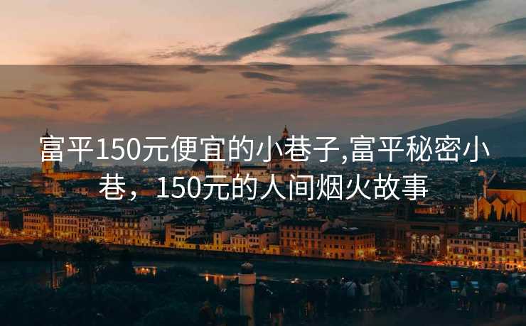 富平150元便宜的小巷子,富平秘密小巷，150元的人间烟火故事