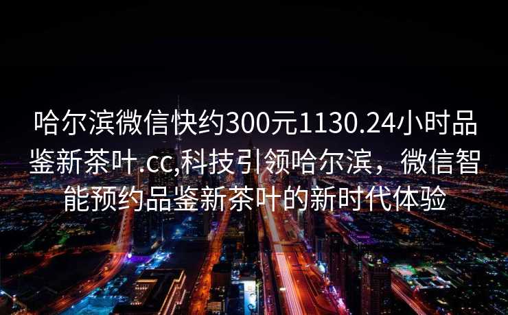 哈尔滨微信快约300元1130.24小时品鉴新茶叶.cc,科技引领哈尔滨，微信智能预约品鉴新茶叶的新时代体验