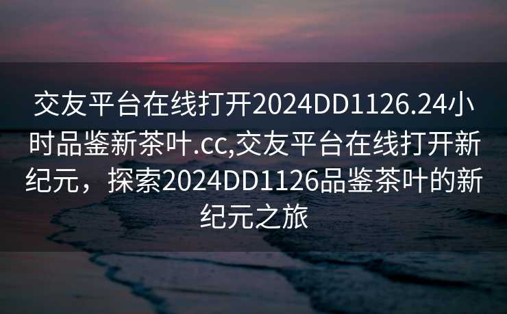 交友平台在线打开2024DD1126.24小时品鉴新茶叶.cc,交友平台在线打开新纪元，探索2024DD1126品鉴茶叶的新纪元之旅