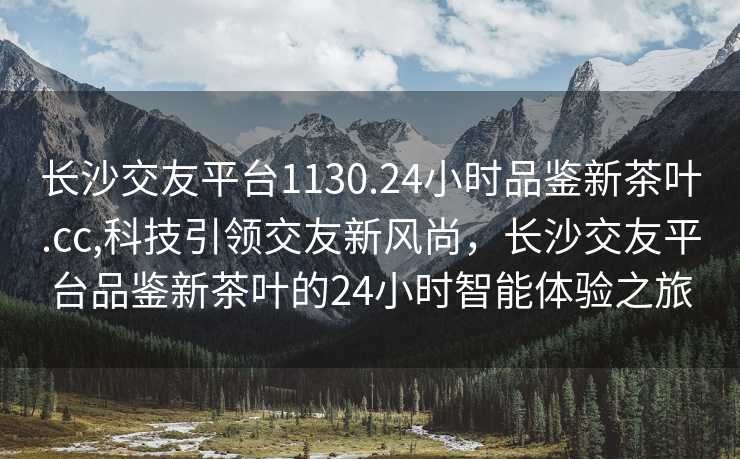 长沙交友平台1130.24小时品鉴新茶叶.cc,科技引领交友新风尚，长沙交友平台品鉴新茶叶的24小时智能体验之旅