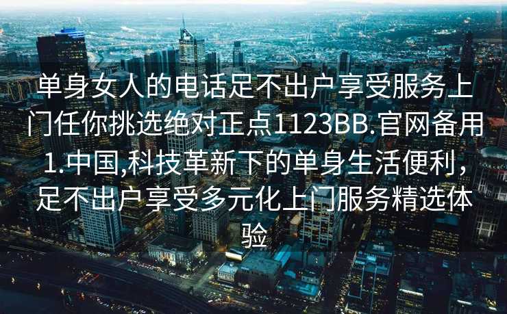 单身女人的电话足不出户享受服务上门任你挑选绝对正点1123BB.官网备用1.中国,科技革新下的单身生活便利，足不出户享受多元化上门服务精选体验