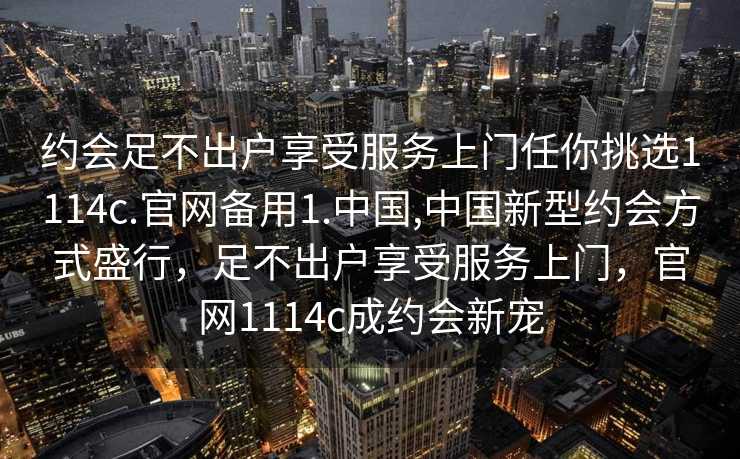 约会足不出户享受服务上门任你挑选1114c.官网备用1.中国,中国新型约会方式盛行，足不出户享受服务上门，官网1114c成约会新宠