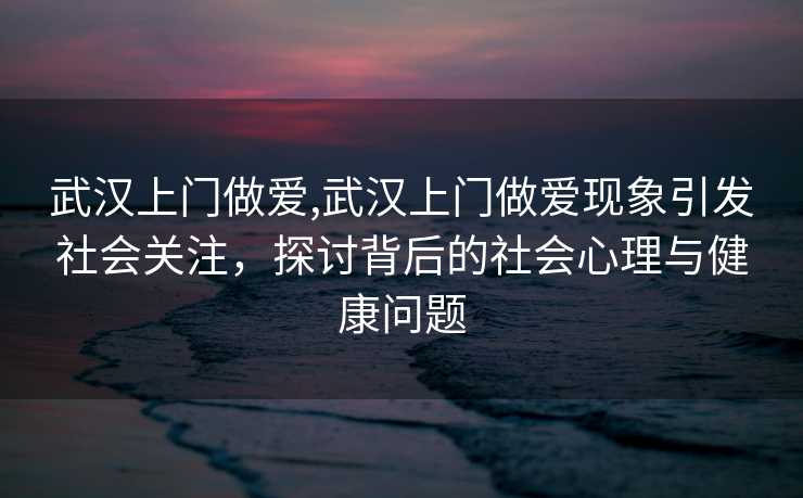 武汉上门做爱,武汉上门做爱现象引发社会关注，探讨背后的社会心理与健康问题