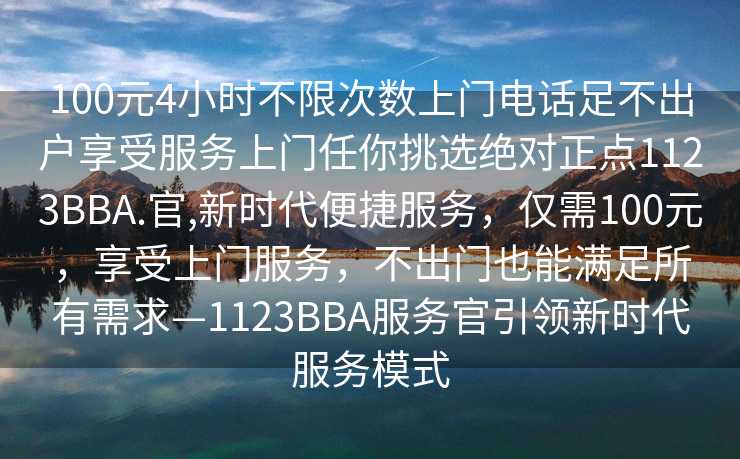 100元4小时不限次数上门电话足不出户享受服务上门任你挑选绝对正点1123BBA.官,新时代便捷服务，仅需100元，享受上门服务，不出门也能满足所有需求—1123BBA服务官引领新时代服务模式