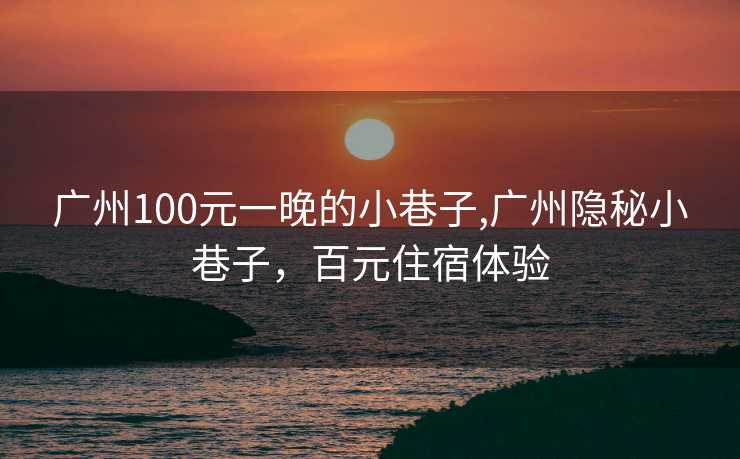 广州100元一晚的小巷子,广州隐秘小巷子，百元住宿体验