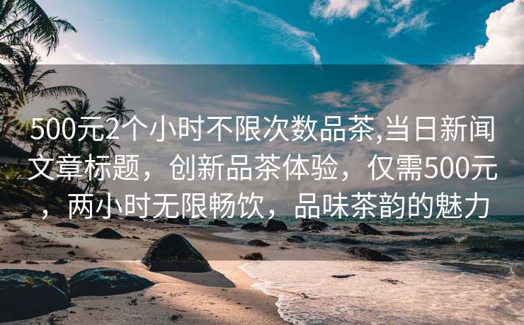 500元2个小时不限次数品茶,当日新闻文章标题，创新品茶体验，仅需500元，两小时无限畅饮，品味茶韵的魅力