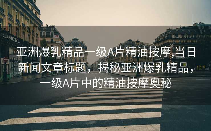 亚洲爆乳精品一级A片精油按摩,当日新闻文章标题，揭秘亚洲爆乳精品，一级A片中的精油按摩奥秘