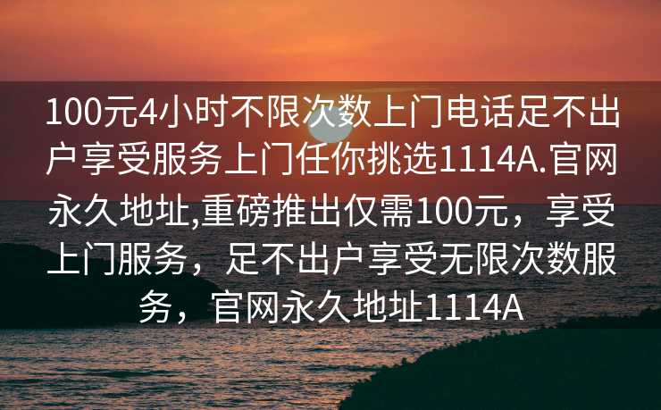 100元4小时不限次数上门电话足不出户享受服务上门任你挑选1114A.官网永久地址,重磅推出仅需100元，享受上门服务，足不出户享受无限次数服务，官网永久地址1114A