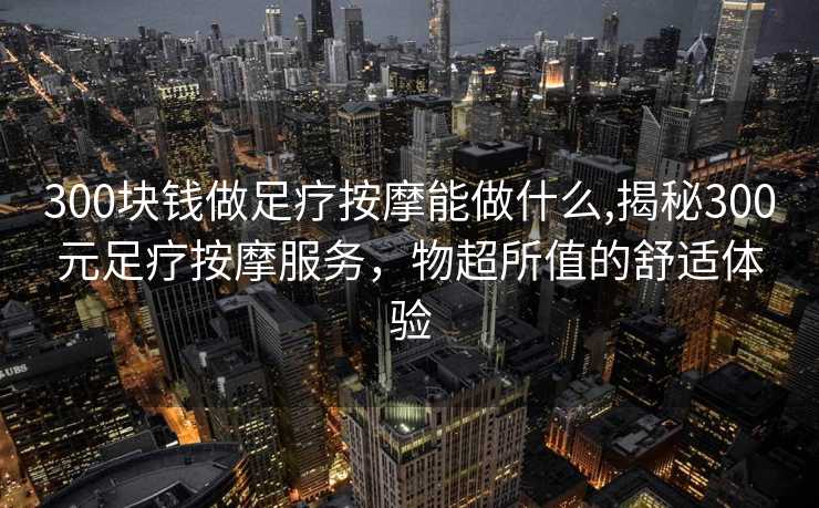 300块钱做足疗按摩能做什么,揭秘300元足疗按摩服务，物超所值的舒适体验