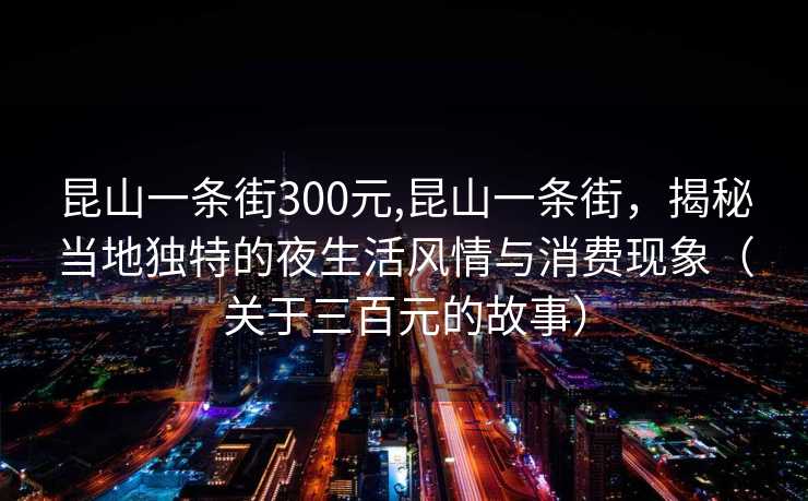 昆山一条街300元,昆山一条街，揭秘当地独特的夜生活风情与消费现象（关于三百元的故事）