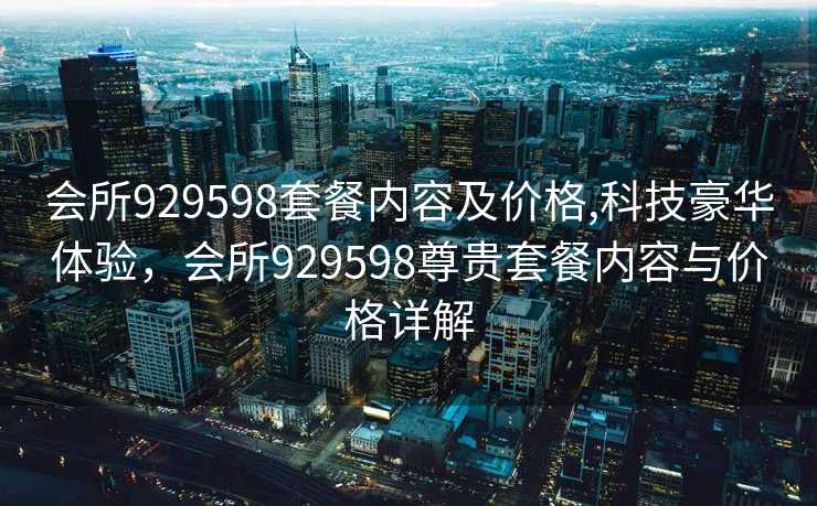 会所929598套餐内容及价格,科技豪华体验，会所929598尊贵套餐内容与价格详解