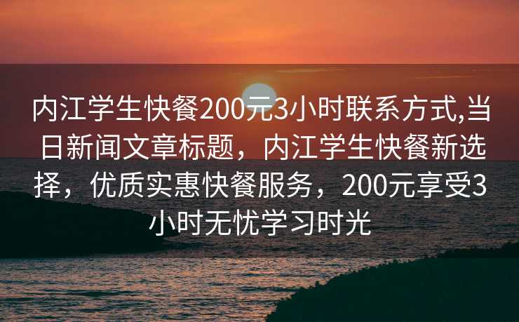 内江学生快餐200元3小时联系方式,当日新闻文章标题，内江学生快餐新选择，优质实惠快餐服务，200元享受3小时无忧学习时光