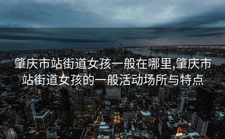 肇庆市站街道女孩一般在哪里,肇庆市站街道女孩的一般活动场所与特点