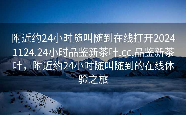 附近约24小时随叫随到在线打开20241124.24小时品鉴新茶叶.cc,品鉴新茶叶，附近约24小时随叫随到的在线体验之旅