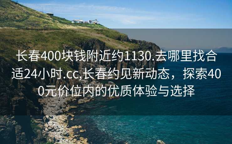 长春400块钱附近约1130.去哪里找合适24小时.cc,长春约见新动态，探索400元价位内的优质体验与选择