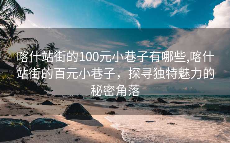 喀什站街的100元小巷子有哪些,喀什站街的百元小巷子，探寻独特魅力的秘密角落